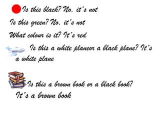 Is this black? No, it´s not
Is this green? No, it´s not
What colour is it? It´s red
        Is this a white planeor a black plane? It´s
  a white plane

      Is this a brown book or a black book?
  It´s a brown book
 