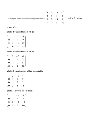 2.) Obtenga la forma escalonada de la siguiente matriz:
















22262
13452
11131
4321
Valor: 2 puntos
SOLUCIÓN:
Añado -1 veces la fila 1 a la fila 2:
















22262
13452
7410
4321
Añado -2 veces la fila 1 a la fila 3:













 
22262
5210
7410
4321
Añado -2 veces la primera fila a la cuarta fila:













 
14820
5210
7410
4321
Añado -1 veces la fila 2 a la fila 3:
















14820
2200
7410
4321
 
