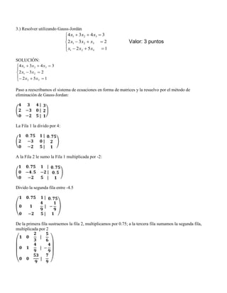3.) Resolver utilizando Gauss-Jordán








152
232
3434
321
321
321
xxx
xxx
xxx
Valor: 3 puntos
SOLUCIÓN:








152
232
3434
32
21
321
xx
xx
xxx
Paso a reescribamos el sistema de ecuaciones en forma de matrices y la resuelvo por el método de
eliminación de Gauss-Jordan:
( )
La Fila 1 la divido por 4:
( )
A la Fila 2 le sumo la Fila 1 multiplicada por -2:
( )
Divido la segunda fila entre -4.5
( )
De la primera fila sustraemos la fila 2, multiplicamos por 0.75; a la tercera fila sumamos la segunda fila,
multiplicada por 2
( )
 
