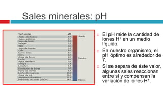 Sales minerales: pH
 El pH mide la cantidad de
iones H+ en un medio
líquido.
 En nuestro organismo, el
pH óptimo es alrededor de
7.
 Si se separa de éste valor,
algunas sales reaccionan
entre sí y compensan la
variación de iones H+.
 