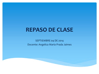 REPASO DE CLASE 
SEPTIEMBRE 04 DE 2014 
Docente: Angelica Maria Prada Jaimes 
 