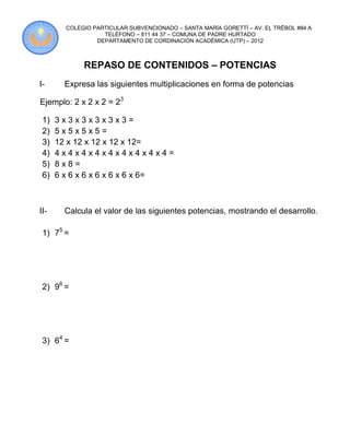 COLEGIO PARTICULAR SUBVENCIONADO – SANTA MARÍA GORETTÍ – AV. EL TRÉBOL #84 A
                   TELÉFONO – 811 44 37 – COMUNA DE PADRE HURTADO
                 DEPARTAMENTO DE CORDINACIÓN ACADÉMICA (UTP) – 2012



             REPASO DE CONTENIDOS – POTENCIAS
I-      Expresa las siguientes multiplicaciones en forma de potencias

Ejemplo: 2 x 2 x 2 = 23

 1)   3x3x3x3x3x3=
 2)   5x5x5x5=
 3)   12 x 12 x 12 x 12 x 12=
 4)   4x4x4x4x4x4x4x4x4=
 5)   8x8=
 6)   6 x 6 x 6 x 6 x 6 x 6 x 6=



II-     Calcula el valor de las siguientes potencias, mostrando el desarrollo.

 1) 75 =




 2) 96 =




 3) 64 =
 