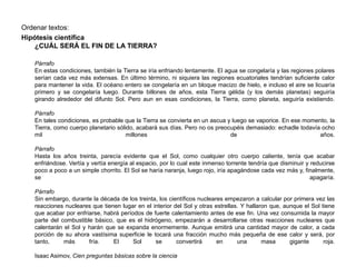 Ordenar textos:
Hipótesis científica
¿CUÁL SERÁ EL FIN DE LA TIERRA?
Párrafo
En estas condiciones, también la Tierra se iría enfriando lentamente. El agua se congelaría y las regiones polares
serían cada vez más extensas. En último término, ni siquiera las regiones ecuatoriales tendrían suficiente calor
para mantener la vida. El océano entero se congelaría en un bloque macizo de hielo, e incluso el aire se licuaría
primero y se congelaría luego. Durante billones de años, esta Tierra gélida (y los demás planetas) seguiría
girando alrededor del difunto Sol. Pero aun en esas condiciones, la Tierra, como planeta, seguiría existiendo.
Párrafo
En tales condiciones, es probable que la Tierra se convierta en un ascua y luego se vaporice. En ese momento, la
Tierra, como cuerpo planetario sólido, acabará sus días. Pero no os preocupéis demasiado: echadle todavía ocho
mil millones de años.
Párrafo
Hasta los años treinta, parecía evidente que el Sol, como cualquier otro cuerpo caliente, tenía que acabar
enfriándose. Vertía y vertía energía al espacio, por lo cual este inmenso torrente tendría que disminuir y reducirse
poco a poco a un simple chorrito. El Sol se haría naranja, luego rojo, iría apagándose cada vez más y, finalmente,
se apagaría.
Párrafo
Sin embargo, durante la década de los treinta, los científicos nucleares empezaron a calcular por primera vez las
reacciones nucleares que tienen lugar en el interior del Sol y otras estrellas. Y hallaron que, aunque el Sol tiene
que acabar por enfriarse, habrá períodos de fuerte calentamiento antes de ese fin. Una vez consumida la mayor
parte del combustible básico, que es el hidrógeno, empezarán a desarrollarse otras reacciones nucleares que
calentarán el Sol y harán que se expanda enormemente. Aunque emitirá una cantidad mayor de calor, a cada
porción de su ahora vastísima superficie le tocará una fracción mucho más pequeña de ese calor y será, por
tanto, más fría. El Sol se convertirá en una masa gigante roja.
Isaac Asimov, Cien preguntas básicas sobre la ciencia
 