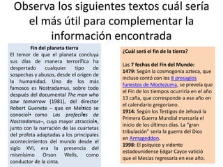 Observa los siguientes textos cuál sería
el más útil para complementar la
información encontrada
Fin del planeta tierra
El temor de que el planeta concluya
sus días de manera terrorífica ha
despertado cualquier tipo de
sospechas y abusos, desde el origen de
la humanidad. Uno de los más
famosos es Nostradamus, sobre todo
después del documental The man who
saw tomorrow (1981), del director
Robert Guenete – que en MeÌ•xico se
conocioÌ• como Las profeciÌ•as de
Nostradamus–, cuya mayor atraccioÌ•n,
junto con la narración de las cuartetas
del profeta adaptadas a los principales
acontecimientos del mundo desde el
siglo XVI, era la presencia del
mismísimo Orson Wells, como
conductor de la cinta.
¿Cuál será el fin de la tierra?
Las 7 fechas del Fin del Mundo:
1479: Según la cosmogonía azteca, que
incluso contó con los 8 presagios
funestos de Moctezuma, se preveía que
el Fin de los tiempos ocurriría en el año
13 caña, que corresponde a ese año en
el calendario gregoriano.
1914: Según los Testigos de Jehová la
Primera Guerra Mundial marcaría el
inicio de los últimos días. La “gran
tribulación” sería la guerra del Dios
en Armageddon.
1998: El psíquico y vidente
estadounidense Edgar Cayce vatició
que el Mesías regresaría en ese año.
 