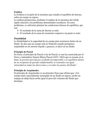 Estática
La Estática es la parte de la mecánica que estudia el equilibrio de fuerzas,
sobre un cuerpo en reposo.
La estática proporciona, mediante el empleo de la mecánica del sólido
rígido solución a los problemas denominados isostáticos. En estos
problemas, es suficiente plantear las condiciones básicas de equilibrio, que
son:
 El resultado de la suma de fuerzas es nulo.
 El resultado de la suma de momentos respecto a un punto es nulo.
Flotabilidad
La flotabilidad es la capacidad de un cuerpo para sostenerse dentro de un
fluido. Se dice que un cuerpo está en flotación cuando permanece
suspendido en un entorno líquido o gaseoso, es decir en un fluido.
Principio de Pascal
En física, el principio de Pascal o ley de Pascal, es una ley enunciada por el
físico y matemático francés Blaise Pascal (1623–1662) que se resume en la
frase: la presión ejercida por un fluido incompresible y en equilibrio dentro
de un recipiente de paredes indeformables se transmite con igual
intensidad en todas las direcciones y en todos los puntos del fluido.1
Principio de Arquímedes.
El principio de Arquímedes es un principio físico que afirma que: «Un
cuerpo total o parcialmente sumergido en un fluido en reposo, recibe un
empuje de abajo hacia arriba igual al peso del volumen del fluido que
desaloja».
 