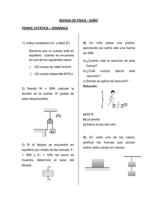 REPASO DE FÍSICA - 3AÑO<br />TEMAS: ESTÁTICA – DINÁMICA<br />1). Indica verdadero (V)  o falso (F)<br />Decimos que un cuerpo está en equilibrio  cuando se encuentra en uno de los siguientes casos:<br />         (    ) El cuerpo se halla inmóvil.<br />          (   ) El cuerpo desarrolla M.R.U.<br />2) Siendo W = 50N, calcular la tensión en la cuerda “A” (polea de peso despreciable).<br />586740182245<br />103441511410953) Si el bloque se encuentra en equilibrio por medio de las fuerzas: F1 = 30N y F2 = 10N, tal como se muestra, determine el peso del bloque.<br />4) Un niño patea una piedra, ejerciendo así sobre ella una fuerza de 50N.<br />a)¿Cuánto vale la reacción de esta fuerza?<br />b)¿Cuál cuerpo ejerce esta reacción?<br />c)Donde se aplica tal reacción?<br />Solución:<br />91440033655<br />a)60 N<br />b)La piedra<br />c)Sobre el pie del niño.<br />5). En cada uno de los casos, graficar las fuerzas que actúan sobre cada cuerpo en reposo.<br />200025013970076200282575<br />6). Determine la fuerza que ejerce el joven para mantener el bloque en reposo. La polea es de peso despreciable. Además,m=5 Kg.<br />1043940205740<br />7) Determinar el momento en (N x m), de la fuerza F, en cada caso, considerando que el centro de giro se encuentra en 0<br />     <br />8) Determinar el valor de la fuerza “F”. Que se necesita para equilibrar a la carga R = 31N (despreciar el peso de la barra)<br />9). Calcular la tensión de la cuerda A si la barra homogénea pesa 81N y se encuentra en equilibrio.<br />10). Halla la aceleración del bloque:<br />75N36Nm=3kg<br />a)12m/s2 b) 13m/s2        c) 14 m/s2<br />d) 15m/s2e) 17m/s2<br />11) Si una piedra de 14kg es arrastrado por una fuerza horizontal de 70N. Calcula la aceleración con la que se moverá la piedra.<br />a) 2 m/s2b) 1 m/s2           c) 3 m/s2<br />d) 5 m/s2e) 4 m/s2<br />7kg3 kg12). Calcula la aceleración que experimenta el sistema mostrado en m/s2.<br />a) 3<br />b) 5<br />c) 7<br />d) 4<br />