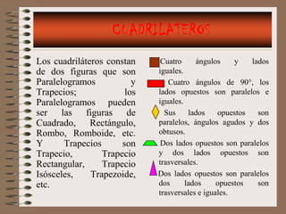 CUADRILATEROS
Los cuadriláteros constan     Cuatro     ángulos     y   lados
de dos figuras que son       iguales.
Paralelogramos           y      Cuatro ángulos de 90°, los
Trapecios;             los   lados opuestos son paralelos e
Paralelogramos pueden        iguales.
ser las figuras de             Sus     lados    opuestos   son
Cuadrado, Rectángulo,        paralelos, ángulos agudos y dos
Rombo, Romboide, etc.        obtusos.
Y      Trapecios      son     Dos lados opuestos son paralelos
Trapecio,        Trapecio    y dos lados opuestos son
Rectangular,     Trapecio    trasversales.
Isósceles,    Trapezoide,    Dos lados opuestos son paralelos
etc.                         dos      lados     opuestos   son
                             trasversales e iguales.
 