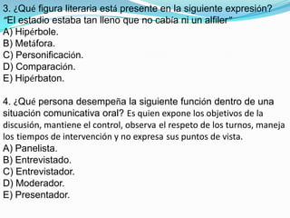 3. ¿Qué figura literaria está presente en la siguiente expresión?“El estadio estaba tan lleno que no cabía ni un alfiler”A) Hipérbole.B) Metáfora.C) Personificación.D) Comparación.E) Hipérbaton.4. ¿Qué persona desempeña la siguiente función dentro de una situación comunicativa oral? Es quien expone los objetivos de ladiscusión, mantiene el control, observael respeto de los turnos, maneja lostiempos de intervención y no expresasus puntos de vista.A) Panelista.B) Entrevistado.C) Entrevistador.D) Moderador.E) Presentador.