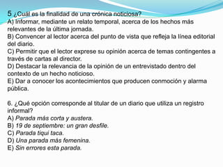 5. ¿Cuál es la finalidad de una crónica noticiosa?A) Informar, mediante un relato temporal, acerca de los hechos más relevantes de la última jornada.B) Convencer al lector acerca del punto de vista que refleja la línea editorial del diario.C) Permitir que el lector exprese su opinión acerca de temas contingentes a través de cartas al director.D) Destacar la relevancia de la opinión de un entrevistado dentro del contexto de un hecho noticioso.E) Dar a conocer los acontecimientos que producen conmoción y alarma pública.6. ¿Qué opción corresponde al titular de un diario que utiliza un registro informal?A) Parada más corta y austera.B) 19 de septiembre: un gran desfile.C) Parada tiqui taca.D) Una parada más femenina.E) Sin errores esta parada.