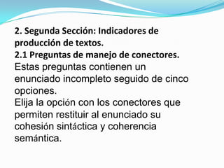 2. Segunda Sección: Indicadores de producción de textos.2.1 Preguntas de manejo de conectores.Estas preguntas contienen un enunciado incompleto seguido de cinco opciones. Elija la opción con los conectores que permiten restituir al enunciado su cohesión sintáctica y coherencia semántica.