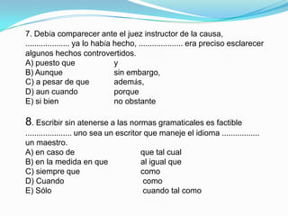 7. Debía comparecer ante el juez instructor de la causa,.................... ya lo había hecho, .................... era preciso esclarecer algunos hechos controvertidos.A) puesto que		 yB) Aunque		 sin embargo,C) a pesar de que	 además,D) aun cuando		 porqueE) si bien		 no obstante8. Escribir sin atenerse a las normas gramaticales es factible ..................... uno sea un escritor que maneje el idioma ................. un maestro.A) en caso de	 		que tal cualB) en la medida en que 		al igual queC) siempre que 			comoD) Cuando			 comoE) Sólo				 cuando tal como