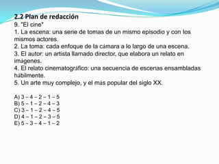 2.2 Plan de redacción9. "El cine"1. La escena: una serie de tomas de un mismo episodio y con Ios mismos actores.2. La toma: cada enfoque de la cámara a lo largo de una escena.3. El autor: un artista llamado director, que elabora un relato en imágenes.4. El relato cinematográfico: una secuencia de escenas ensambladas hábilmente.5. Un arte muy complejo, y el más popular del siglo XX.A) 3 – 4 – 2 – 1 – 5B) 5 – 1 – 2 – 4 – 3C) 3 – 1 – 2 – 4 – 5D) 4 – 1 – 2 – 3 – 5E) 5 – 3 – 4 – 1 – 2