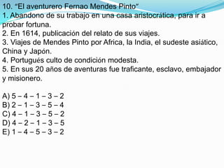 10. “El aventurero FernaoMendes Pinto”1. Abandono de su trabajo en una casa aristocrática, para ir a probar fortuna.2. En 1614, publicación del relato de sus viajes.3. Viajes de Mendes Pinto por Africa, la India, el sudeste asiático, China y Japón.4. Portugués culto de condición modesta.5. En sus 20 años de aventuras fue traficante, esclavo, embajador y misionero.A) 5 – 4 – 1 – 3 – 2B) 2 – 1 – 3 – 5 – 4C) 4 – 1 – 3 – 5 – 2D) 4 – 2 – 1 – 3 – 5E) 1 – 4 – 5 – 3 – 2