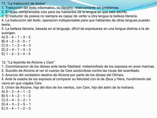 11. “La traducción de textos”1. Traducción del texto informativo, no literario, relativamente sin problemas.2. El texto, comprensible sólo para los hablantes de la lengua en que está escrito.3. El traductor de poesía no siempre es capaz de verter a otra lengua la belleza literaria.4. La traducción del texto, operación indispensable para que hablantes de otras lenguas puedan leerlo.5. La belleza literaria, basada en el lenguaje, difícil de expresarse en una lengua distinta a la de suorigen.A) 5 – 4 – 1 – 3 – 2B) 4 – 2 – 3 – 5 – 1C) 5 – 1 – 2 – 4 – 3D) 2 – 4 – 1 – 5 – 3E) 1 – 2 – 3 – 4 – 512. "La leyenda de Alcione y Ceix"1. Conmiseración de los dioses ante tanta fidelidad: metamorfosis de los esposos en aves marinas.2. Suicidio de Alcione al ver el cuerpo de Ceix azotándose contra las rocas del acantilado.3. Anuncio del verdadero destino de Alcione por parte de los dioses del Olimpo.4. Ante la osadía de los esposos al comparar su felicidad con la de Zeus y Hera, hundimiento del navío en que viajaba Ceix.5. Unión de Alcione, hija del dios de los vientos, con Ceix, hijo del astro de la mañana.A) 5 – 3 – 4 – 1 – 2B) 5 – 4 – 2 – 1 – 3C) 5 – 4 – 3 – 2 – 1D) 4 – 3 – 2 – 5 – 1E) 5 – 4 – 1 – 2 – 3