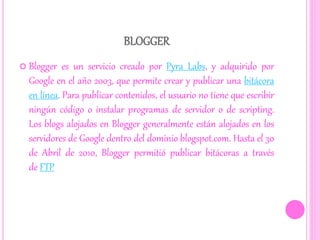 BLOGGER
 Blogger es un servicio creado por Pyra Labs, y adquirido por
Google en el año 2003, que permite crear y publicar una bitácora
en línea. Para publicar contenidos, el usuario no tiene que escribir
ningún código o instalar programas de servidor o de scripting.
Los blogs alojados en Blogger generalmente están alojados en los
servidores de Google dentro del dominio blogspot.com. Hasta el 30
de Abril de 2010, Blogger permitió publicar bitácoras a través
de FTP
 