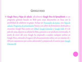 GOOGLE DOCS
 Google Docs y Hojas de cálculo, oficialmente Google Docs & Spreadsheets es un
programa gratuito basado en Web para crear documentos en línea con la
posibilidad de colaborar en grupo. Incluye un Procesador de textos, una Hoja de
cálculo, Programa de presentación básico y un editor de formularios destinados a
encuestas. Google Docs junto con GMail, Google Calendar y Google Talk; el 7 de
julio de 2009, dejaron su calidad de Beta y pasaron a ser productos terminados. A
partir de enero del 2010, Google ha empezado a aceptar cualquier archivo en
Google Docs, entrando al negocio del almacenamiento online con un máximo de 1
GB (con expansiones por costos adicionales) y preparando el camino para Google
Chrome OS
 