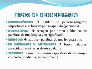 TIPOS DE DICCIONARIO
 Enciclopédicos  hablan de personas/lugares
importantes, se buscan por su apellido (personas).
 Normativos  recogen por orden alfabético las
palabras de una lengua y su significado.
 Bilingües  traducen palabras de una lengua a otra.
 De sinónimos y antónimos  busca palabras
parecidas o contrarias de otra palabra.
 Técnicos  son diccionarios específicos de un campo
concreto (medicina, astronomía …)
 