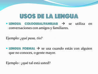 Usos de la lengua
 Lengua coloquial/familiar  se utiliza en
conversaciones con amigos y familiares.
Ejemplo: ¿qué pasa, tío?
 Lengua formal  se usa cuando estás con alguien
que no conoces, o gente mayor.
Ejemplo : ¿qué tal está usted?
 