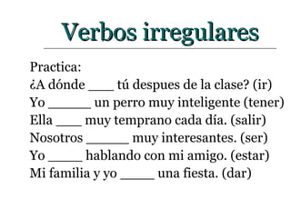 Verbos irregulares Practica: ¿A dónde ___ tú despues de la clase? (ir)  Yo _____ un perro muy inteligente (tener) Ella ___ muy temprano cada día. (salir) Nosotros _____ muy interesantes. (ser) Yo ____ hablando con mi amigo. (estar) Mi familia y yo ____ una fiesta. (dar) 