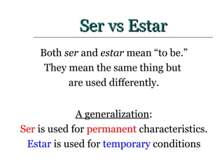 Ser vs Estar Both  ser  and  estar  mean “to be.” They mean the same thing but  are used differently. A generalization : Ser  is used for  permanent  characteristics. Estar  is used for  temporary  conditions 