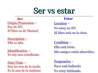Ser vs estar Ser Origin/Possession  –  Soy de NY.  El libro es de Manuel. Description  –  Ella es alta. Identification  –  Yo soy una estudiante. Date/Time  –  Son las tres de la tarde.  Es la una de la mañana Estar Location  –  Yo estoy en NY. El libro está en la clase. Condition  –  Ella está triste. Mis amigos están aburridos. Progressive  –  Paco está bailando Yo estoy hablando. 