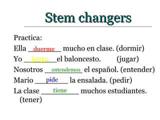 Stem changers Practica: Ella _______ mucho en clase. (dormir) Yo _______el baloncesto.    (jugar) Nosotros ________ el español. (entender) Mario _______ la ensalada. (pedir) La clase ________ muchos estudiantes. (tener) duerme tiene entendemos juego pide 