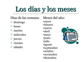 Los días y los meses Días de las semana: domingo lunes martes miércoles jueves viernes sábado Meses del año: enero febrero marzo abril mayo junio julio agosto septiembre octubre noviembre diciembre 