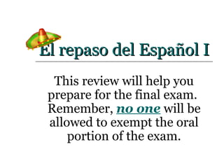 El repaso del Español I This review will help you prepare for the final exam.  Remember,  no one  will be allowed to exempt the oral portion of the exam. 