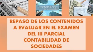 REPASO DE LOS CONTENIDOS
A EVALUAR EN EL EXAMEN
DEL III PARCIAL
CONTABILIDAD DE
SOCIEDADES
 