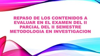 REPASO DE LOS CONTENIDOS A
EVALUAR EN EL EXAMEN DEL II
PARCIAL DEL II SEMESTRE
METODOLOGIA EN INVESTIGACION
 