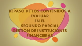 REPASO DE LOS CONTENIDOS A
EVALUAR
EN EL
SEGUNDO PARCIAL
GESTION DE INSTITUCIONES
FINANCIERAS
 