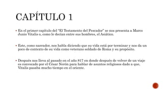  En el primer capítulo del “El Testamento del Pescador” se nos presenta a Marco
Junio Vitalis o, como le decían entre sus hombres, el Asiático.
 Este, como narrador, nos habla diciendo que su vida está por terminar y nos da un
poco de contexto de su vida como veterano soldado de Roma y su propósito.
 Después nos lleva al pasado en el año 817 en donde después de volver de un viaje
es convocado por el César Nerón para hablar de asuntos religiosos dado a que,
Vitalis pasaba mucho tiempo en el oriente.
 