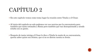  En este capítulo vemos como toma lugar la reunión entre Vitalis y el César.
 Al inicio del capítulo no solo podemos ver sus nervios por la convocatoria pero
también que tanto estimaba a Roma pero también que tan descepsionado y airado
estaba con su gente.
 Después de tanta intriga el César le dice a Vitalis la razón de su convocatoria,
quería saber quien era Jristos, que si no se dieron cuenta es Jesús.
 