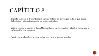  En este capítulo el César le da la tarea a Vitalis de investigar todo lo que pueda
del Jristos y el movimiento de su gente en 2 días.
 Vitalis manda a buscar a Livio Marcio Roscio quien puede ayudarle a encontrar la
información que necesita.
 Roscio era un hombre de edad quien leía mucho y sabía mucho.
 