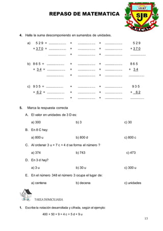 REPASO DE MATEMATICA
13
4. Halla la suma descomponiendo en sumandos de unidades.
a) 5 2 9 = .................... + .................... + .................... 5 2 9
+ 3 7 0 = .................... + .................... + .................... + 3 7 0
.................... + .................... + .................... ..................
b) 8 6 5 = .................... + .................... + .................... 8 6 5
+ 3 4 = ..................... + .................... + .................... + 3 4
.................... + .................... + .................... ..................
c) 9 3 5 = .................... + .................... + .................... 9 3 5
+ 6 2 = .................... + .................... + .................... + 6 2
.................... + .................... + .................... ................
5. Marca la respuesta correcta
A. El valor en unidades de 3 D es:
a) 300 b) 3 c) 30
B. En 8 C hay:
a) 800 u b) 800 d c) 800 c
C. Al ordenar 3 u + 7 c + 4 d se forma el número ?
a) 374 b) 743 c) 473
D. En 3 d hay?
a) 3 u b) 30 u c) 300 u
E. En el número 348 el número 3 ocupa el lugar de:
a) centena b) decena c) unidades
TAREADOMICILIARIA
1. Escribe la notación desarrollada y cifrada, según el ejemplo:
400 + 50 + 9 = 4 c + 5 d + 9 u
 