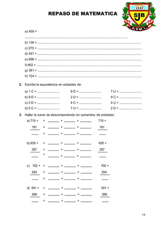 REPASO DE MATEMATICA
14
a) 459 =
....................................................................................................................
b) 138 = ....................................................................................................................
c) 275 = .....................................................................................................................
d) 547 = .....................................................................................................................
e) 896 = .....................................................................................................................
f) 662 = ......................................................................................................................
g) 381 = .....................................................................................................................
h) 724 = .....................................................................................................................
2. Escribe la equivalencia en unidades de:
a) 1 C = .......................... 8 D = .......................... 7 U = ..........................
b) 9 D = .......................... 2 U = .......................... 9 C = ..........................
c) 2 D = .......................... 4 C = .......................... 4 U = ..........................
d) 5 C = .......................... 7 U = .......................... 2 D = ..........................
3. Hallar la suma de descomponiendo en sumandos de unidades:
a) 715 +
181
+ + 715 +
181
=
=
=
+ +
+ +
b) 635 +
357
+ + 635 +
357
=
=
=
+ +
+ +
c) 702 +
254
+ + 702 +
254
=
=
=
+ +
+ +
d) 541 +
268
+ + 541 +
268
=
=
=
+ +
+ +
 