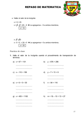 REPASO DE MATEMATICA
17
 Hallar el valor de la incógnita:
x + 9 = 25
x + 9 – 9 =25 – 9  Le agregamos – 9 a ambos miembros.
x = 16
x - 5 = 30
x - 5 + 5 = 30 + 5  Le agregamos + 5 a ambos miembros.
x = 35
Practica de clase
1. Halla el valor de la incógnita usando el procedimiento de transposición de
términos:
a) x + 67 = 101 b) y – 678 = 296
............................... ...............................
............................... ...............................
c) x – 110 = 199 d) y – 7 = 13 + 8
............................... ...............................
............................... ...............................
e) x + 6 + 5 = 30 f) n – 84 = 116
............................... ...............................
............................... ...............................
............................... ...............................
g) x + 405 = 1100 h) m + 18 – 10 = 13 + 27
............................... ...............................
............................... ...............................
............................... ...............................
 