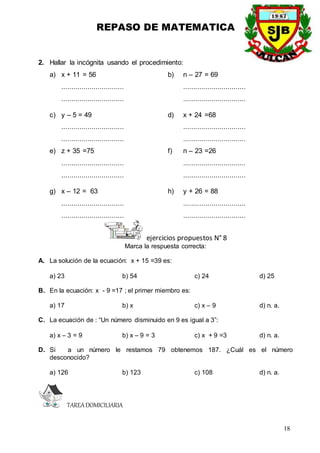 REPASO DE MATEMATICA
18
2. Hallar la incógnita usando el procedimiento:
a) x + 11 = 56 b) n – 27 = 69
............................... ...............................
............................... ...............................
c) y – 5 = 49 d) x + 24 =68
............................... ...............................
............................... ...............................
e) z + 35 =75 f) n – 23 =26
............................... ...............................
............................... ...............................
g) x – 12 = 63 h) y + 26 = 88
............................... ...............................
............................... ...............................
ejercicios propuestos N° 8
Marca la respuesta correcta:
A. La solución de la ecuación: x + 15 =39 es:
a) 23 b) 54 c) 24 d) 25
B. En la ecuación: x - 9 =17 ; el primer miembro es:
a) 17 b) x c) x – 9 d) n. a.
C. La ecuación de : “Un número disminuido en 9 es igual a 3”:
a) x – 3 = 9 b) x – 9 = 3 c) x + 9 =3 d) n. a.
D. Si a un número le restamos 79 obtenemos 187. ¿Cuál es el número
desconocido?
a) 126 b) 123 c) 108 d) n. a.
TAREADOMICILIARIA
 