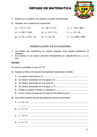 REPASO DE MATEMATICA
19
1. Escribe en tu cuaderno una ecuación y señala sus elementos.
2. Resuelve en tu cuaderno las ecuaciones:
a) x + 6 + 7 = 51 b) 100 = x + 57 c) y – 165 = 3857
d) n + 457 = 1238 e) n – 9 =7 + 13 f) x – 21 = 32
g) n + 16 – 9 =30 – 18 h) x + 18 = 54 i) x + 2 099 = 3000
FORMULACIÓN DE ECUACIONES
 Las frases que empleamos en nuestro lenguaje usual pueden expresarse en
numérica.
 Si el número no se conoce, podemos representarlo por cualquier letra (x, y, z, a, b,
etc).
Ejemplo:
Un número aumentado en dos: X + 2
A. Expresa en forma de ecuación las siguientes expresiones verbales:
1. Un número disminuido en 4: ...................................................................................
2. Un número aumentado en 6 es igual a 13: .............................................................
3. Un número disminuido en 3 es igual a 9: ................................................................
4. Un número aumentado en 8 es igual a 17: ............................................................
5. Piensa un número le restas 3 y obtienes 6: ............................................................
6. Si a un número le restamos el doble de 3 la diferencia es 3: .................................
B. Para cada ecuación escribe una expresión verbal o proposición:
1. x + 10 = 15 ..........................................................................................................
.................................................................................................................................
2. x – 11 = 9 ..........................................................................................................
.................................................................................................................................
3. x – 13 = 8 ..........................................................................................................
.................................................................................................................................
4. x + 3 = 17 ..........................................................................................................
.................................................................................................................................
 