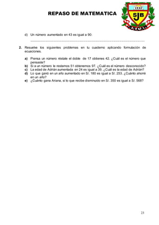 REPASO DE MATEMATICA
23
d) Un número aumentado en 43 es igual a 90:
.................................................................................................................................
2. Resuelve los siguientes problemas en tu cuaderno aplicando formulación de
ecuaciones.
a) Piensa un número réstale el doble de 17 obtienes 42. ¿Cuál es el número que
pensaste?
b) Si a un número le restamos 51 obtenemos 97. ¿Cuál es el número desconocido?
c) La edad de Adrián aumentada en 24 es igual a 39. ¿Cuál es la edad de Adrián?
d) Lo que ganó en un año aumentado en S/. 180 es igual a S/. 253. ¿Cuánto ahorré
en un año?
e) ¿Cuánto gana Ariana, si lo que recibe disminuido en S/. 350 es igual a S/. 568?
 