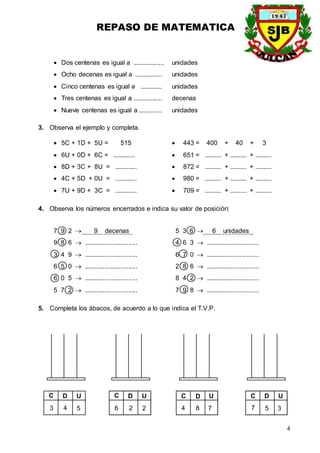 REPASO DE MATEMATICA
4
 Dos centenas es igual a .................. unidades
 Ocho decenas es igual a ................ unidades
 Cinco centenas es igual a ............. unidades
 Tres centenas es igual a ................. decenas
 Nueve centenas es igual a .............. unidades
3. Observa el ejemplo y completa.
 5C + 1D + 5U = 515  443 = 400 + 40 + 3
 6U + 0D + 6C = .............  651 = .......... + .......... + ..........
 8D + 3C + 8U = .............  872 = .......... + .......... + ..........
 4C + 5D + 0U = .............  980 = .......... + .......... + ..........
 7U + 9D + 3C = .............  709 = .......... + .......... + ..........
4. Observa los números encerrados e indica su valor de posición:
7 9 2  9 decenas 5 3 6  6 unidades
9 8 6  .............................. 4 6 3  ..............................
3 4 9  .............................. 6 7 0  ..............................
6 5 0  .............................. 2 8 6  ..............................
6 0 5  .............................. 8 4 2  ..............................
5 7 2  .............................. 7 9 8  ..............................
5. Completa los ábacos, de acuerdo a lo que indica el T.V.P.
D U
4 5
C
3
D U
2 2
C
6
D U
8 7
C
4
D U
5 3
C
7
............................. .............................
 