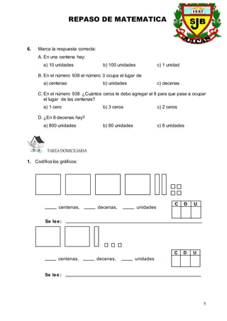 REPASO DE MATEMATICA
5
6. Marca la respuesta correcta:
A. En una centena hay:
a) 10 unidades b) 100 unidades c) 1 unidad
B. En el número 938 el número 3 ocupa el lugar de
a) centenas b) unidades c) decenas
C. En el número 938 ¿Cuántos ceros le debo agregar al 8 para que pase a ocupar
el lugar de las centenas?
a) 1 cero b) 3 ceros c) 2 ceros
D. ¿En 8 decenas hay?
a) 800 unidades b) 80 unidades c) 8 unidades
TAREADOMICILIARIA
1. Codifica los gráficos:
centenas, decenas, unidades
Se lee:
D U
C
centenas, decenas, unidades
Se lee:
D U
C
 
