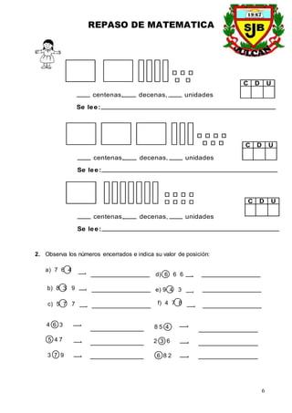 REPASO DE MATEMATICA
6
centenas, decenas, unidades
Se lee:
centenas, decenas, unidades
Se lee:
centenas, decenas, unidades
Se lee:
D U
C
D U
C
D U
C
2. Observa los números encerrados e indica su valor de posición:
b) 8 3 9
c) 5 7 7
a) 7 6 4
d) 6 6 6
e) 9 4 3
f) 4 7 8
4 6 3
5 4 7
6 8 2
2 3 6
8 5 4
3 7 9
 