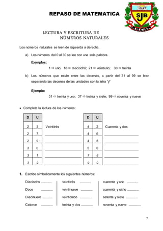 REPASO DE MATEMATICA
7
LECTURA Y ESCRITURA DE
NÚMEROS NATURALES
Los números naturales se leen de izquierda a derecha.
a) Los números del 0 al 30 se lee con una sola palabra.
Ejemplos:
1  uno; 18  dieciocho; 21  veintiuno; 30  treinta
b) Los números que están entre las decenas, a partir del 31 al 99 se leen
separando las decenas de las unidades con la letra “y”
Ejemplo:
31  treinta y uno; 37  treinta y siete; 99  noventa y nueve
 Completa la lectura de los números:
D U D U
2 3 Veintitrés 4 2 Cuarenta y dos
2 7 4 6
2 9 4 8
3 0 5 0
3 1 7 8
3 9 9 9
1. Escribe simbólicamente los siguientes números:
Dieciocho ............. veintitrés ............. cuarenta y uno .............
Doce .............. veintinueve .............. cuarenta y ocho ..............
Diecinueve ............ veinticinco .............. setenta y siete ..............
Catorce .............. treinta y dos .............. noventa y nueve ..............
 