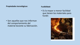 Propiedades tecnológicas:
• Son aquellas que nos informan
del comportamiento del
material durante su fabricación.
Fusibilidad:
• Es la mayor o menor facilidad
que tienen los materiales para
fundir.
 