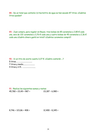 88.- De un tonel que contenía 1,6 hectolitro de agua se han sacado 87 litros. ¿Cuántos
litros quedan?
89.- Juan compra, para regalar en Reyes, tres bolsas de 85 caramelos a 2,85 € cada
una, seis de 132 caramelos a 3,76 € cada una y cuatro bolsas de 45 caramelos a 2,36 €
cada una ¿Cuánto dinero gastó en total? ¿Cuántos caramelos compró?
90.- Si un litro de aceite cuesta 3,27 €. ¿Cuánto costarán ...?
5 litros………….......................
7 litros y medio........................
4 litros y 1/4… ..........................
91.- Realiza las siguientes sumas y restas:
45,780 + 23,49 + 987 = 23,187 – 6,980 =
8,746 + 123,86 + 408 = 12,400 – 8,345 =
18
 