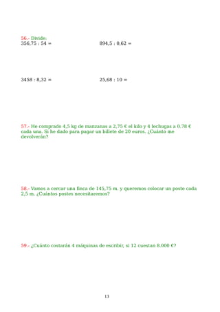 56.- Divide:
356,75 : 54 = 894,5 : 0,62 =
3458 : 8,32 = 25,68 : 10 =
57.- He comprado 4,5 kg de manzanas a 2,75 € el kilo y 4 lechugas a 0.78 €
cada una. Si he dado para pagar un billete de 20 euros. ¿Cuánto me
devolverán?
58.- Vamos a cercar una finca de 145,75 m. y queremos colocar un poste cada
2,5 m. ¿Cuántos postes necesitaremos?
59.- ¿Cuánto costarán 4 máquinas de escribir, si 12 cuestan 8.000 €?
13
 