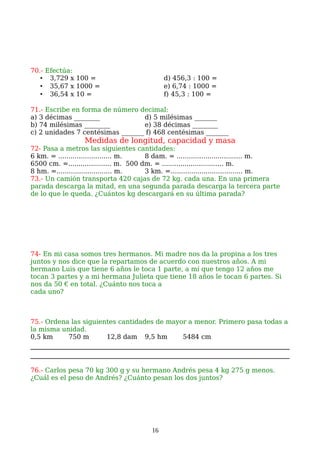 70.- Efectúa:
• 3,729 x 100 = d) 456,3 : 100 =
• 35,67 x 1000 = e) 6,74 : 1000 =
• 36,54 x 10 = f) 45,3 : 100 =
71.- Escribe en forma de número decimal:
a) 3 décimas ________ d) 5 milésimas _______
b) 74 milésimas ________ e) 38 décimas ________
c) 2 unidades 7 centésimas _______ f) 468 centésimas _______
Medidas de longitud, capacidad y masa
72- Pasa a metros las siguientes cantidades:
6 km. = .......................... m. 8 dam. = ................................ m.
6500 cm. =..................... m. 500 dm. = .............................. m.
8 hm. =........................... m. 3 km. =…................................ m.
73.- Un camión transporta 420 cajas de 72 kg. cada una. En una primera
parada descarga la mitad, en una segunda parada descarga la tercera parte
de lo que le queda. ¿Cuántos kg descargará en su última parada?
74- En mi casa somos tres hermanos. Mi madre nos da la propina a los tres
juntos y nos dice que la repartamos de acuerdo con nuestros años. A mi
hermano Luis que tiene 6 años le toca 1 parte, a mí que tengo 12 años me
tocan 3 partes y a mi hermana Julieta que tiene 18 años le tocan 6 partes. Si
nos da 50 € en total. ¿Cuánto nos toca a
cada uno?
75.- Ordena las siguientes cantidades de mayor a menor. Primero pasa todas a
la misma unidad.
0,5 km 750 m 12,8 dam 9,5 hm 5484 cm
76.- Carlos pesa 70 kg 300 g y su hermano Andrés pesa 4 kg 275 g menos.
¿Cuál es el peso de Andrés? ¿Cuánto pesan los dos juntos?
16
 