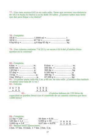 77.- Una rana avanza 0,42 m en cada salto. Tiene que recorrer una distancia
de 10,5 m hasta la charca y ya ha dado 18 saltos. ¿Cuántos saltos más tiene
que dar para llegar a la charca?
78.- Completa:
18 dl =……..................... l 3000 ml =……......................... l
34 hl =…….................... dl 7 kl =..................................... dal
4 hg 60 g =…................. g 6 dag 45 dg = ........................ kg
79.- Una cisterna contiene 7 hl 25 l y se sacan 4 hl 6 dal ¿Cuántos litros
quedan en la cisterna?
80.- Completa:
6 km. = ........................ m. 8 dam. = ............................. m.
6500 cm. = .................. m. 500 dm. = ........................... m.
1,65 kg = ...................... g 360 dg = ............................ hg
57 dag = ...................... cg 4.500 mg = .........................g
15 kg. = ............................g. 300 hg. = .......................... kg.
3 kg. 950 g = .....................g. 47.500 g =……................... kg
81.- Un pintor pinta cada día 2 m. y 60 cm. de una valla. ¿Cuántos días tardará
en pintar una valla de 13 m.?
82.- Calcula:
83.- ¿Cuántos bidones de 125 litros de
capacidad se pueden llenar con el contenido de un camión cisterna que lleva
3.800 litros?
84.- Completa:
2,3 kg = 230 _____ 56 dam = 0,56 ____
120 dm = 1,2 _____ 5.000 g = 50 ______
3.400 cg = 3,4 _____ 4,67 hm = 4.670 ____
85.- Realiza estas operaciones:
5 km. 17 hm. 14 dam. + 7 km. 3 hm. 5 m.
17
3 6 7 8
x 4 5
5 4 9 0
x 3 6 8
2 6 9 0
x 7 0 9
 