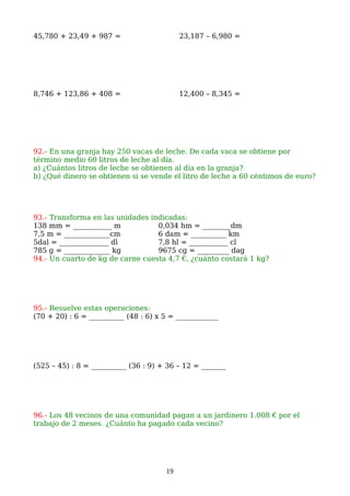 45,780 + 23,49 + 987 = 23,187 – 6,980 =
8,746 + 123,86 + 408 = 12,400 – 8,345 =
92.- En una granja hay 250 vacas de leche. De cada vaca se obtiene por
término medio 60 litros de leche al día.
a) ¿Cuántos litros de leche se obtienen al día en la granja?
b) ¿Qué dinero se obtienen si se vende el litro de leche a 60 céntimos de euro?
93.- Transforma en las unidades indicadas:
138 mm = ___________ m 0,034 hm = ________dm
7,5 m = _____________cm 6 dam = __________ km
5dal = ______________ dl 7,8 hl = ___________ cl
785 g = _____________ kg 9675 cg = _________ dag
94.- Un cuarto de kg de carne cuesta 4,7 €, ¿cuánto costará 1 kg?
95.- Resuelve estas operaciones:
(70 + 20) : 6 = __________ (48 : 6) x 5 = ____________
(525 – 45) : 8 = __________ (36 : 9) + 36 – 12 = _______
96.- Los 48 vecinos de una comunidad pagan a un jardinero 1.008 € por el
trabajo de 2 meses. ¿Cuánto ha pagado cada vecino?
19
 